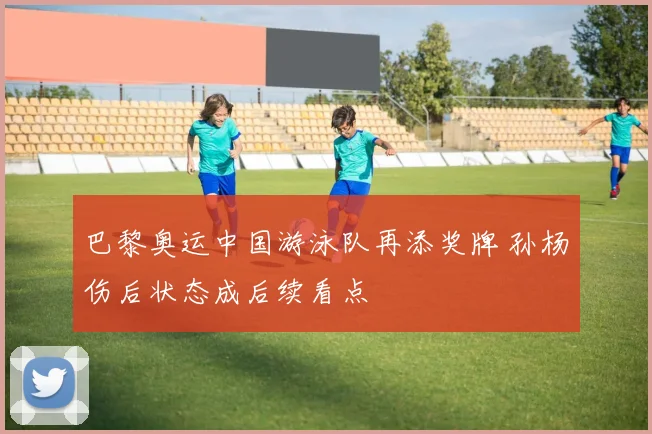 巴黎奥运中国游泳队再添奖牌 孙杨伤后状态成后续看点